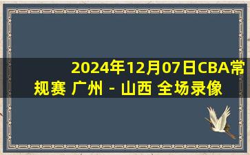 2024年12月07日CBA常规赛 广州 - 山西 全场录像